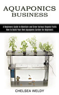 Aquaponics Business: A Beginners Guide to Maintain and Grow Various Organic Fruits (How to Build Your Own Aquaponic Garden for Beginners) - Paperback