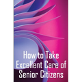 How to Take Excellent Care of Senior Citizens: A guide to selecting an assisted living or nursing home, as well as what to do if your finances run out - Paperback