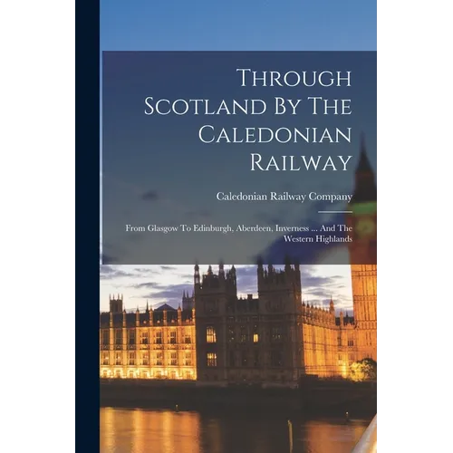 Through Scotland By The Caledonian Railway: From Glasgow To Edinburgh, Aberdeen, Inverness ... And The Western Highlands - Paperback