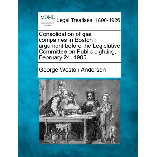 Consolidation of Gas Companies in Boston: Argument Before the Legislative Committee on Public Lighting, February 24, 1905. - Paperback