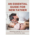 An Essential Guide For New Father: Parenting Manual To The First Few Years: Things New Dads Need To Know - Paperback