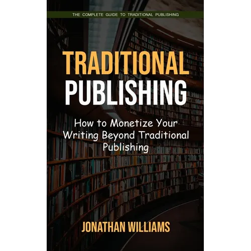 Traditional Publishing: The Complete Guide to Traditional Publishing (How to Monetize Your Writing Beyond Traditional Publishing) - Paperback