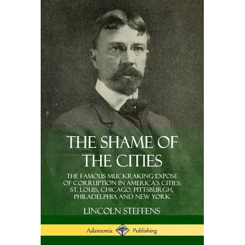 The Shame of the Cities: The Famous Muckraking Expose of Corruption in America's Cities: St. Louis, Chicago, Pittsburgh, Philadelphia and New York - Paperback
