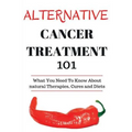 Alternative Cancer Treatment 101: Alternative Treatments for Beginners - Cancer Alternative 101 - Basic Overview of Natural Therapies, Cures and Diets - Paperback