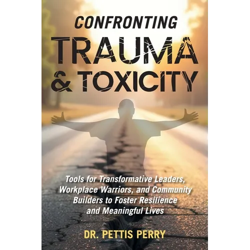 Confronting Trauma and Toxicity: Tools for Transformative Leaders, Workplace Warriors, and Community Builders to Foster Resilience and Meaningful Live - Hardcover
