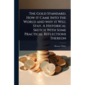 The Gold Standard. How it Came Into the World and why it Will Stay. A Historical Sketch With Some Practical Reflections Thereon - Paperback