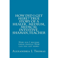HOW DID I GET HERE, True Story of a Healer, Medical Intuitive, Shaman, Teacher: How did I become these people? How can you get here? - Paperback