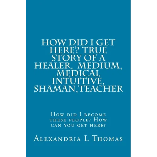 HOW DID I GET HERE, True Story of a Healer, Medical Intuitive, Shaman, Teacher: How did I become these people? How can you get here? - Paperback