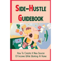 Side-Hustle Guidebook: How To Create A New Source Of Income While Working At Home: Ways To Start A Side-Hustle - Paperback