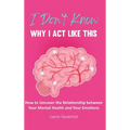 I Don't Know Why I Act Like This: How to Uncover the Relationship Between Your Mental Health and Your Emotions - Hardcover