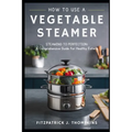 How to Use a Vegetable Steamer: Steaming to Perfection: A Comprehensive Guide for Healthy Eaters - Paperback
