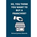 So, You Think You Want To Buy A Franchise?: Franchise Business Book- The Fundamentals Of Franchising, Advantages And Disadvantages Of Buying A New Fra - Paperback