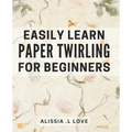 Easily Learn Paper Twirling for Beginners: Discover the Art of Elegant Paper Folding: Step-by-Step Book for Newbies - Paperback