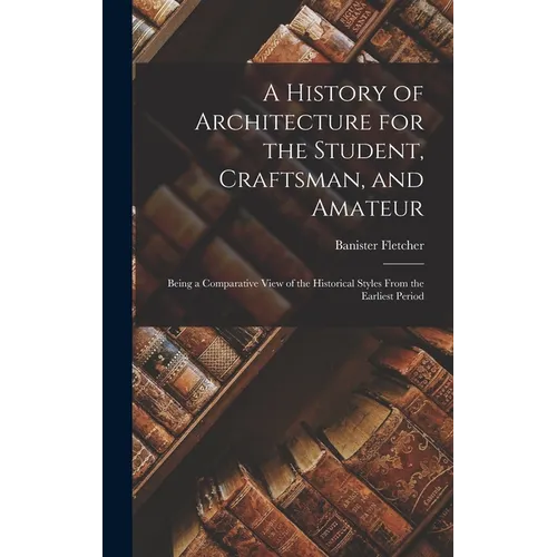 A History of Architecture for the Student, Craftsman, and Amateur: Being a Comparative View of the Historical Styles From the Earliest Period - Hardcover