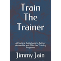 Train The Trainer: A Practical Guidebook to Deliver Memorable and Effective Training Programs - Paperback