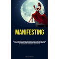 Manifesting: Discover The Methods For Unleashing Your Boundless Capabilities, Materializing Your Ideal Existence, And Attaining Any Aspiration You Env - Paperback