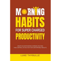 Morning Habits For Super Charged Productivity: Create An Empowering Morning Routine, Take Control Of Each Day For Unstoppable Results - Paperback