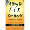 A Way to FIX Our World Concise Version: The Most Promising, Least Painful Solutions to Most of Humanity's Many Local, Regional & Global Problems - Paperback