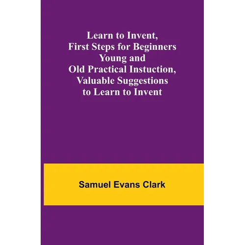 Learn to Invent, First Steps for Beginners Young and Old Practical Instuction, Valuable Suggestions to Learn to Invent - Paperback