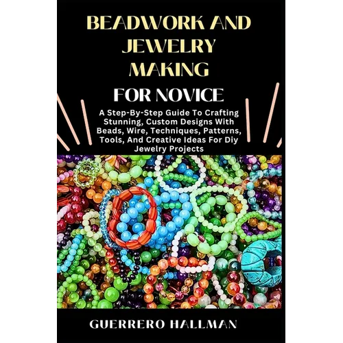 Beadwork and Jewelry Making for Novice: A Step-By-Step Guide To Crafting Stunning, Custom Designs With Beads, Wire, Techniques, Patterns, Tools, And C - Paperback