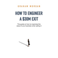 How to Engineer a $30M Exit: The guide on how to maximise the value of your business when selling it - Paperback