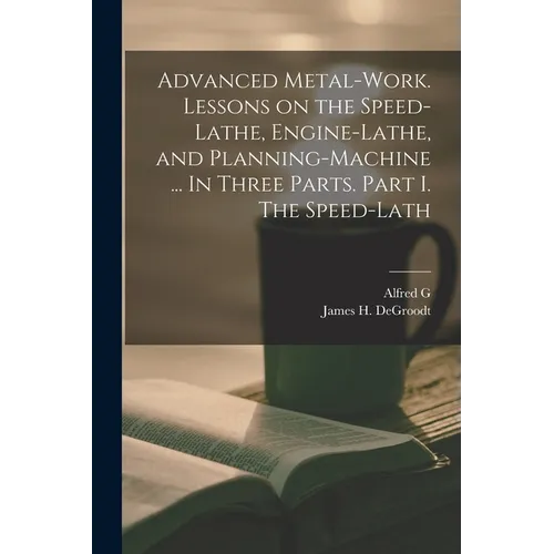 Advanced Metal-work. Lessons on the Speed-lathe, Engine-lathe, and Planning-machine ... In Three Parts. Part I. The Speed-lath - Paperback