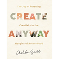 Create Anyway: The Joy of Pursuing Creativity in the Margins of Motherhood - Hardcover