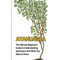 Ayahuasca: The Ultimate Beginner's Guide to Understanding Ayahuasca And What You Need to Know - Paperback