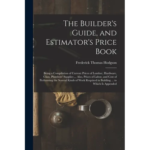 The Builder's Guide, and Estimator's Price Book: Being a Compilation of Current Prices of Lumber, Hardware, Glass, Plumbers' Supplies ... Also, Prices - Paperback
