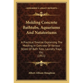 Molding Concrete Bathtubs, Aquariums And Natatoriums: A Practical Treatise Explaining The Molding In Concrete Of Various Styles Of Bath Tubs, Laundry - Paperback
