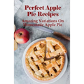Perfect Apple Pie Recipe: Amazing Variations On Homemade Apple Pie: The Amazing Buttery Apple Pie - Paperback