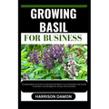 Growing Basil for Business: Complete Beginners Guide To Understand And Master How To Grow Basil From Scratch (Cultivation, Care, Management, Harve - Paperback