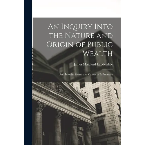 An Inquiry Into the Nature and Origin of Public Wealth: And Into the Means and Causes of Its Increase - Paperback