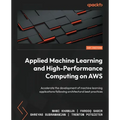 Applied Machine Learning and High-Performance Computing on AWS: Accelerate the development of machine learning applications following architectural be - Paperback