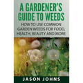 A Gardener's Guide To Weeds: How To Use Common Garden Weeds For Food, Health, Beauty And More - Paperback