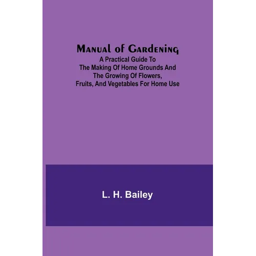 Manual of Gardening; A Practical Guide to the Making of Home Grounds and the Growing of Flowers, Fruits, and Vegetables for Home Use - Paperback