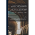 The City and Country Builder's and Workman's Treasury of Designs, or, The Art of Drawing and Working the Ornamental Parts of Architecture: Illustrated - Hardcover