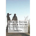 How To Retire Happy & Secure: Everything you need to do to assure your happiness - Paperback