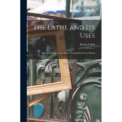 The Lathe and Its Uses: Or, Instruction in the Art of Turning Wood and Metal - Paperback