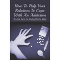 How To Help Your Relatives To Cope With An Addiction: Do's And Don'ts For Dealing With An Addict: How To Help An Addicted Friend Or Relative - Paperback