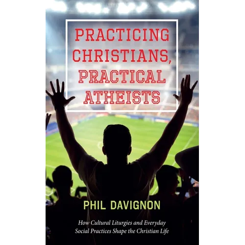Practicing Christians, Practical Atheists: How Cultural Liturgies and Everyday Social Practices Shape the Christian Life - Hardcover