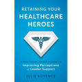 Retaining Your Healthcare Heroes: A Healthcare Leader's Guide to Improving Perceptions of Leader Support - Paperback