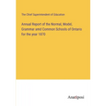 Annual Report of the Normal, Model, Grammar amd Common Schools of Ontario for the year 1870 - Paperback