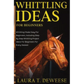 Whittling Ideas for Beginners: Whittling Made Easy for Beginners, Including Step by Step Whittling Project Ideas for Beginners for Every Season - Paperback