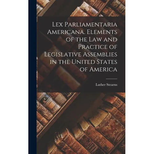 Lex Parliamentaria Americana. Elements of the Law and Practice of Legislative Assemblies in the United States of America - Hardcover