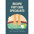Become Foot Care Specialists: How To Break Into The Footcare Industry: Looking For A New Career In Foot Care - Paperback