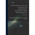 A New Manual Of The Elements Of Astronomy, Descriptive And Mathematical: Comprising The Latest Discoveries And Theoretic Views: With Directions For Th - Paperback