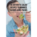 49 Arthritis Salad Recipes to Minimize Aches and Pains: The Natural Solution to Your Arthritis Problems - Paperback