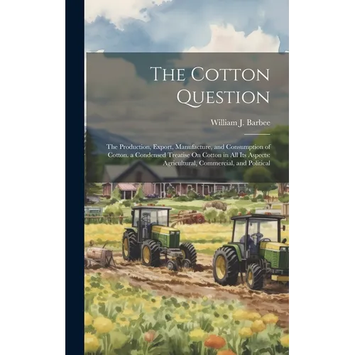 The Cotton Question: The Production, Export, Manufacture, and Consumption of Cotton. a Condensed Treatise On Cotton in All Its Aspects: Agr - Hardcover