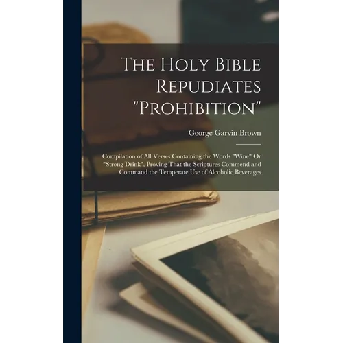 The Holy Bible Repudiates "prohibition": Compilation of All Verses Containing the Words "wine" Or "strong Drink", Proving That the Scriptures Commend - Hardcover
